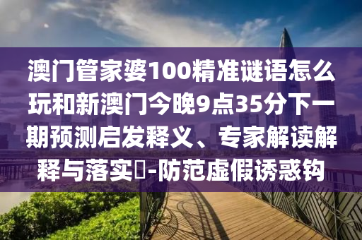 澳門管家婆100精準(zhǔn)謎語怎么玩和新澳門今晚9點35分下一期預(yù)測啟發(fā)釋義、專家解讀解釋與落實?-防范虛假誘惑鉤
