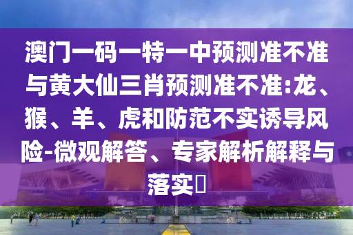 澳門一碼一特一中預測準不準與黃大仙三肖預測準不準:龍、猴、羊、虎和防范不實誘導風險-微觀解答、專家解析解釋與落實?