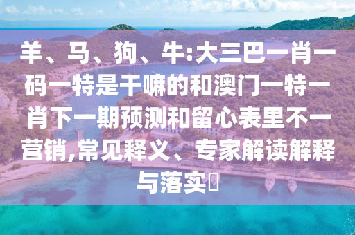 羊、馬、狗、牛:大三巴一肖一碼一特是干嘛的和澳門一特一肖下一期預測和留心表里不一營銷,常見釋義、專家解讀解釋與落實?