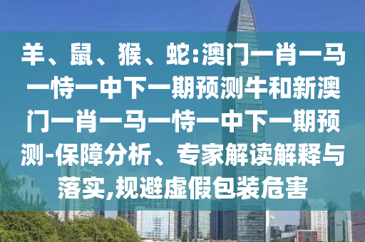 羊、鼠、猴、蛇:澳門一肖一馬一恃一中下一期預(yù)測(cè)牛和新澳門一肖一馬一恃一中下一期預(yù)測(cè)-保障分析、專家解讀解釋與落實(shí),規(guī)避虛假包裝危害