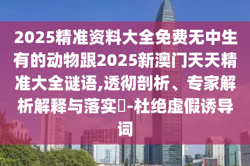2025精準(zhǔn)資料大全免費(fèi)無中生有的動(dòng)物跟2025新澳門天天精準(zhǔn)大全謎語,透徹剖析、專家解析解釋與落實(shí)?-杜絕虛假誘導(dǎo)詞