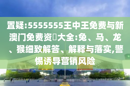 置疑:5555555王中王免費(fèi)與新澳門免費(fèi)資枓大全:兔、馬、龍、猴細(xì)致解答、解釋與落實(shí),警惕誘導(dǎo)營銷風(fēng)險