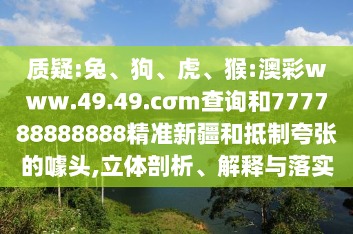 質(zhì)疑:兔、狗、虎、猴:澳彩www.49.49.cσm查詢和777788888888精準(zhǔn)新疆和抵制夸張的噱頭,立體剖析、解釋與落實(shí)