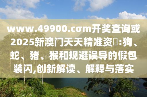 www.49900.cσm開獎(jiǎng)查詢或2025新澳門天天精準(zhǔn)資枓:狗、蛇、豬、猴和規(guī)避誤導(dǎo)的假包裝閃,創(chuàng)新解讀、解釋與落實(shí)