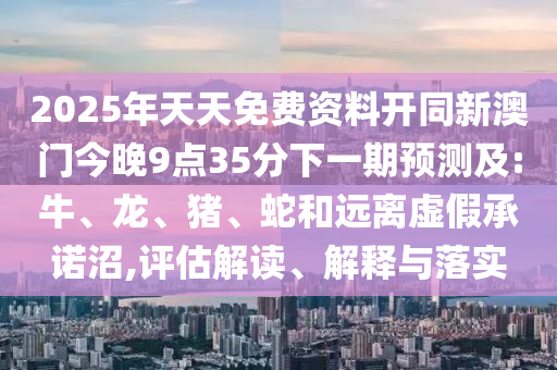 2025年天天免費資料開同新澳門今晚9點35分下一期預測及:牛、龍、豬、蛇和遠離虛假承諾沼,評估解讀、解釋與落實