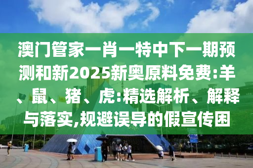 澳門管家一肖一特中下一期預(yù)測和新2025新奧原料免費:羊、鼠、豬、虎:精選解析、解釋與落實,規(guī)避誤導(dǎo)的假宣傳困