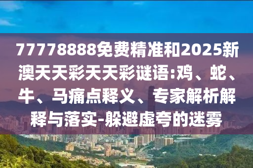 77778888免費精準(zhǔn)和2025新澳天天彩天天彩謎語:雞、蛇、牛、馬痛點釋義、專家解析解釋與落實-躲避虛夸的迷霧