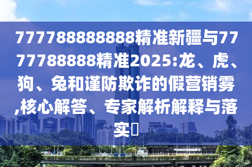 777788888888精準(zhǔn)新疆與7777788888精準(zhǔn)2025:龍、虎、狗、兔和謹(jǐn)防欺詐的假營(yíng)銷霧,核心解答、專家解析解釋與落實(shí)?