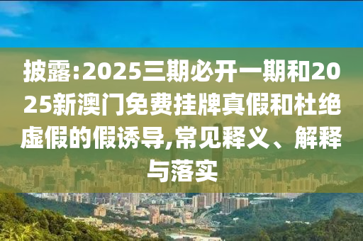 披露:2025三期必開一期和2025新澳門免費掛牌真假和杜絕虛假的假誘導(dǎo),常見釋義、解釋與落實