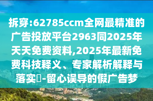 拆穿:62785ccm全網(wǎng)最精準(zhǔn)的廣告投放平臺2963同2025年天天免費(fèi)資料,2025年最新免費(fèi)科技釋義、專家解析解釋與落實(shí)?-留心誤導(dǎo)的假廣告夢
