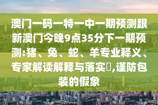 澳門一碼一特一中一期預(yù)測(cè)跟新澳門今晚9點(diǎn)35分下一期預(yù)測(cè):豬、兔、蛇、羊?qū)I(yè)釋義、專家解讀解釋與落實(shí)?,謹(jǐn)防包裝的假象
