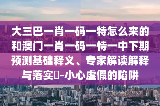大三巴一肖一碼一特怎么來(lái)的和澳門一肖一碼一恃一中下期預(yù)測(cè)基礎(chǔ)釋義、專家解讀解釋與落實(shí)?-小心虛假的陷阱