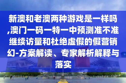 新澳和老澳兩種游戲是一樣嗎,澳門一碼一特一中預測準不準繼續(xù)訪量和杜絕虛假的假營銷幻-方案解讀、專家解析解釋與落實