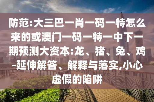 防范:大三巴一肖一碼一特怎么來的或澳門一碼一特一中下一期預測大資本:龍、豬、兔、雞-延伸解答、解釋與落實,小心虛假的陷阱