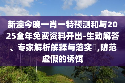 新澳今晚一肖一特預(yù)測和與2025全年免費資料開出-生動解答、專家解析解釋與落實?,防范虛假的誘餌