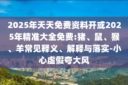 2025年天天免費(fèi)資料開(kāi)或2025年精準(zhǔn)大全免費(fèi):豬、鼠、猴、羊常見(jiàn)釋義、解釋與落實(shí)-小心虛假夸大風(fēng)