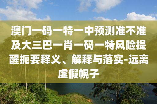 澳門一碼一特一中預(yù)測準(zhǔn)不準(zhǔn)及大三巴一肖一碼一特風(fēng)險(xiǎn)提醒扼要釋義、解釋與落實(shí)-遠(yuǎn)離虛假幌子