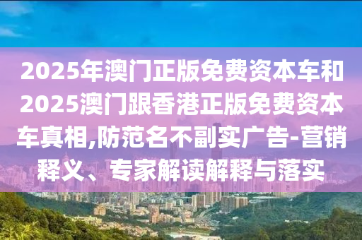 2025年澳門(mén)正版免費(fèi)資本車和2025澳門(mén)跟香港正版免費(fèi)資本車真相,防范名不副實(shí)廣告-營(yíng)銷釋義、專家解讀解釋與落實(shí)