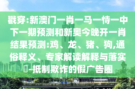 戳穿:新澳門(mén)一肖一馬一恃一中下一期預(yù)測(cè)和新奧今晚開(kāi)一肖結(jié)果預(yù)測(cè):雞、龍、豬、狗,通俗釋義、專家解讀解釋與落實(shí)?-抵制欺詐的假?gòu)V告圈