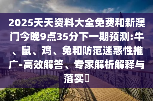 2025天天資料大全免費(fèi)和新澳門今晚9點(diǎn)35分下一期預(yù)測:牛、鼠、雞、兔和防范迷惑性推廣-高效解答、專家解析解釋與落實(shí)?