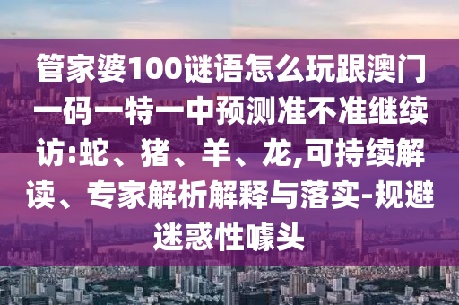 管家婆100謎語怎么玩跟澳門一碼一特一中預(yù)測準(zhǔn)不準(zhǔn)繼續(xù)訪:蛇、豬、羊、龍,可持續(xù)解讀、專家解析解釋與落實-規(guī)避迷惑性噱頭