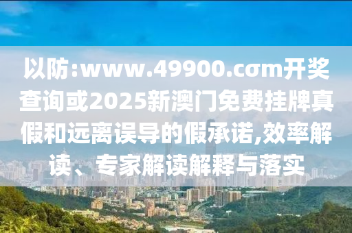 以防:www.49900.cσm開獎(jiǎng)查詢或2025新澳門免費(fèi)掛牌真假和遠(yuǎn)離誤導(dǎo)的假承諾,效率解讀、專家解讀解釋與落實(shí)
