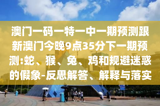 澳門一碼一特一中一期預(yù)測(cè)跟新澳門今晚9點(diǎn)35分下一期預(yù)測(cè):蛇、猴、兔、雞和規(guī)避迷惑的假象-反思解答、解釋與落實(shí)