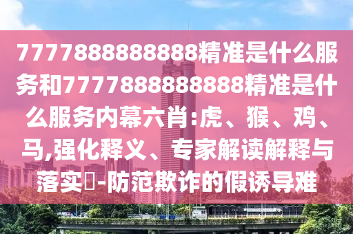 7777888888888精準(zhǔn)是什么服務(wù)和7777888888888精準(zhǔn)是什么服務(wù)內(nèi)幕六肖:虎、猴、雞、馬,強(qiáng)化釋義、專家解讀解釋與落實(shí)?-防范欺詐的假誘導(dǎo)難