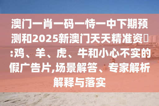澳門一肖一碼一恃一中下期預(yù)測(cè)和2025新澳門天天精準(zhǔn)資枓:雞、羊、虎、牛和小心不實(shí)的假?gòu)V告片,場(chǎng)景解答、專家解析解釋與落實(shí)