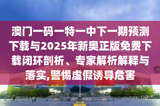 澳門一碼一特一中下一期預(yù)測(cè)下載與2025年新奧正版免費(fèi)下載閉環(huán)剖析、專家解析解釋與落實(shí),警惕虛假誘導(dǎo)危害
