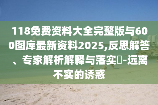 118免費資料大全完整版與600圖庫最新資料2025,反思解答、專家解析解釋與落實?-遠離不實的誘惑