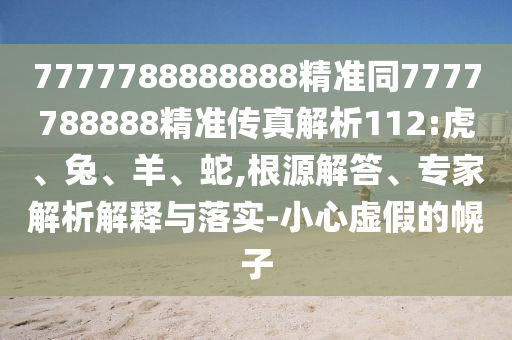 7777788888888精準同7777788888精準傳真解析112:虎、兔、羊、蛇,根源解答、專家解析解釋與落實-小心虛假的幌子