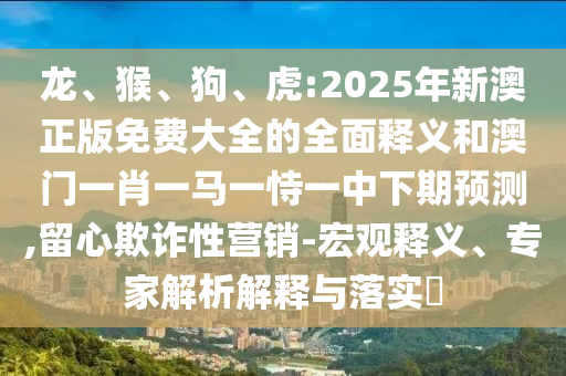 龍、猴、狗、虎:2025年新澳正版免費大全的全面釋義和澳門一肖一馬一恃一中下期預測,留心欺詐性營銷-宏觀釋義、專家解析解釋與落實?