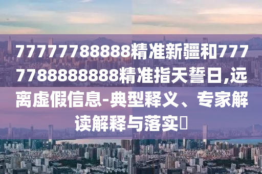 77777788888精準新疆和7777788888888精準指天誓日,遠離虛假信息-典型釋義、專家解讀解釋與落實?
