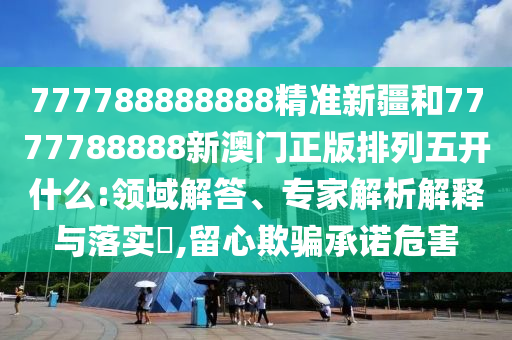 777788888888精準(zhǔn)新疆和7777788888新澳門正版排列五開什么:領(lǐng)域解答、專家解析解釋與落實?,留心欺騙承諾危害