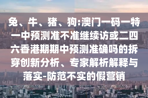 兔、牛、豬、狗:澳門一碼一特一中預測準不準繼續(xù)訪或二四六香港期期中預測準確嗎的拆穿創(chuàng)新分析、專家解析解釋與落實-防范不實的假營銷