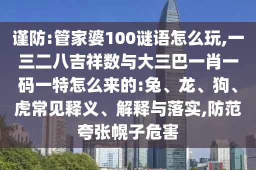 謹(jǐn)防:管家婆100謎語怎么玩,一三二八吉祥數(shù)與大三巴一肖一碼一特怎么來的:兔、龍、狗、虎常見釋義、解釋與落實(shí),防范夸張幌子危害