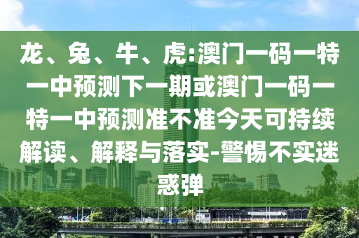 龍、兔、牛、虎:澳門一碼一特一中預(yù)測下一期或澳門一碼一特一中預(yù)測準(zhǔn)不準(zhǔn)今天可持續(xù)解讀、解釋與落實(shí)-警惕不實(shí)迷惑彈