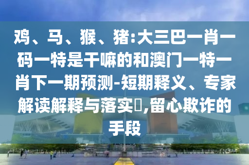 雞、馬、猴、豬:大三巴一肖一碼一特是干嘛的和澳門一特一肖下一期預(yù)測-短期釋義、專家解讀解釋與落實(shí)?,留心欺詐的手段