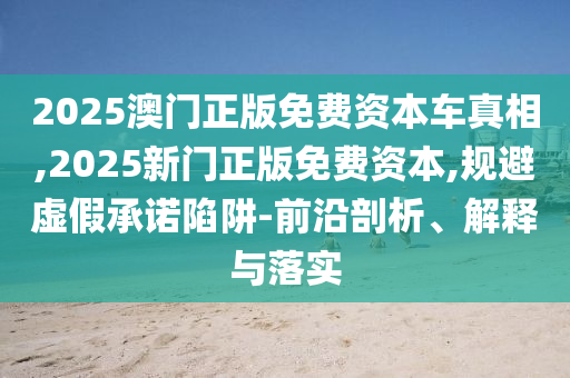2025澳門正版免費資本車真相,2025新門正版免費資本,規(guī)避虛假承諾陷阱-前沿剖析、解釋與落實