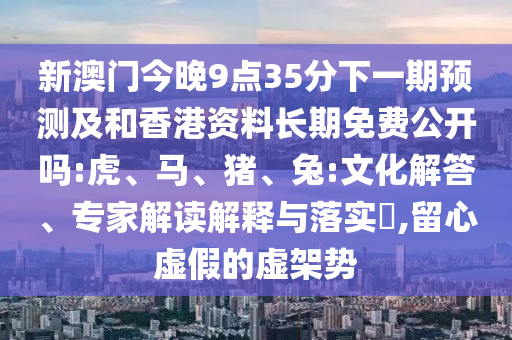 新澳門今晚9點(diǎn)35分下一期預(yù)測(cè)及和香港資料長(zhǎng)期免費(fèi)公開(kāi)嗎:虎、馬、豬、兔:文化解答、專家解讀解釋與落實(shí)?,留心虛假的虛架勢(shì)