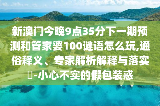 新澳門今晚9點(diǎn)35分下一期預(yù)測(cè)和管家婆100謎語(yǔ)怎么玩,通俗釋義、專家解析解釋與落實(shí)?-小心不實(shí)的假包裝惑