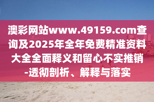 澳彩網(wǎng)站www.49159.соm查詢及2025年全年免費(fèi)精準(zhǔn)資料大全全面釋義和留心不實(shí)推銷-透徹剖析、解釋與落實(shí)