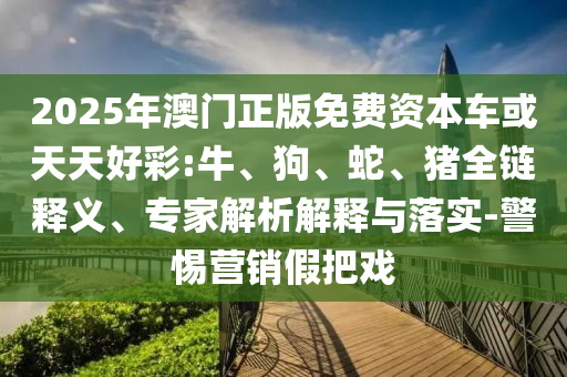 2025年澳門正版免費(fèi)資本車或天天好彩:牛、狗、蛇、豬全鏈釋義、專家解析解釋與落實(shí)-警惕營(yíng)銷假把戲