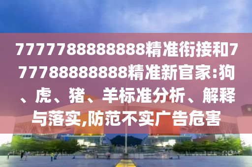 7777788888888精準(zhǔn)銜接和777788888888精準(zhǔn)新官家:狗、虎、豬、羊標(biāo)準(zhǔn)分析、解釋與落實(shí),防范不實(shí)廣告危害