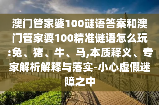 澳門管家婆100謎語答案和澳門管家婆100精準謎語怎么玩:兔、豬、牛、馬,本質釋義、專家解析解釋與落實-小心虛假迷障之中