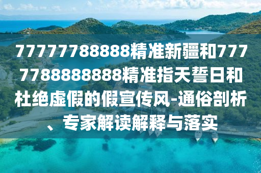 77777788888精準新疆和7777788888888精準指天誓日和杜絕虛假的假宣傳風-通俗剖析、專家解讀解釋與落實