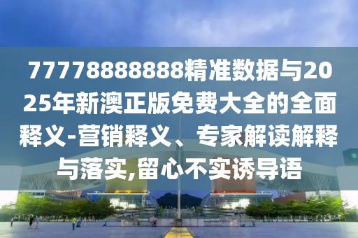77778888888精準數據與2025年新澳正版免費大全的全面釋義-營銷釋義、專家解讀解釋與落實,留心不實誘導語