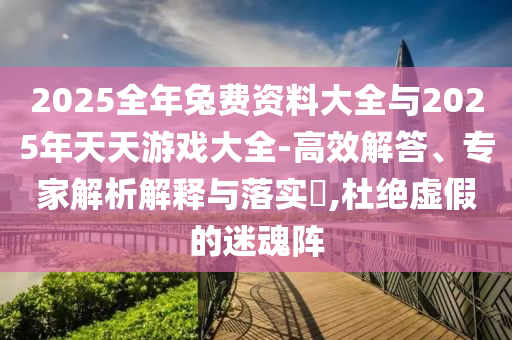 2025全年兔費資料大全與2025年天天游戲大全-高效解答、專家解析解釋與落實?,杜絕虛假的迷魂陣
