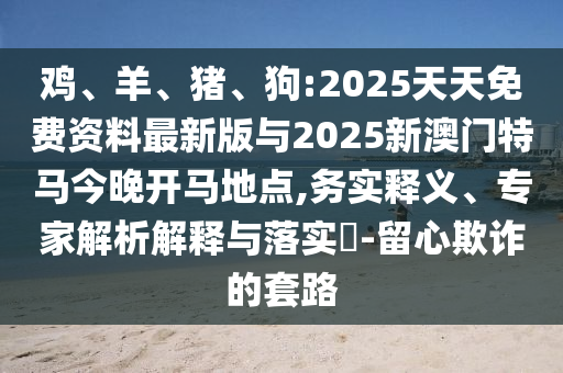 雞、羊、豬、狗:2025天天免費(fèi)資料最新版與2025新澳門(mén)特馬今晚開(kāi)馬地點(diǎn),務(wù)實(shí)釋義、專家解析解釋與落實(shí)?-留心欺詐的套路